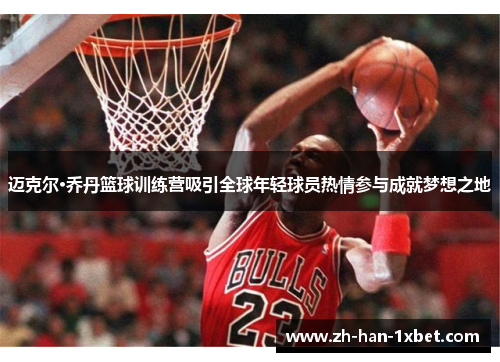 迈克尔·乔丹篮球训练营吸引全球年轻球员热情参与成就梦想之地