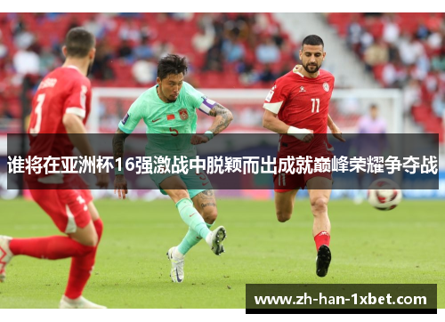 谁将在亚洲杯16强激战中脱颖而出成就巅峰荣耀争夺战