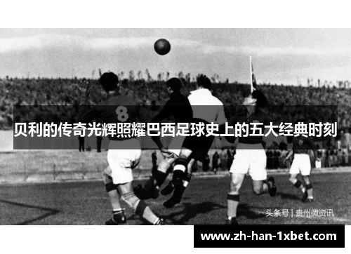 贝利的传奇光辉照耀巴西足球史上的五大经典时刻